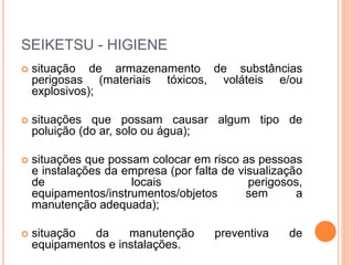 SEIKETSU - HIGIENE
 situação de armazenamento de substâncias
perigosas (materiais tóxicos, voláteis e/ou
explosivos);
 situações que possam causar algum tipo de
poluição (do ar, solo ou água);
 situações que possam colocar em risco as pessoas
e instalações da empresa (por falta de visualização
de locais perigosos,
equipamentos/instrumentos/objetos sem a
manutenção adequada);
 situação da manutenção preventiva de
equipamentos e instalações.
 