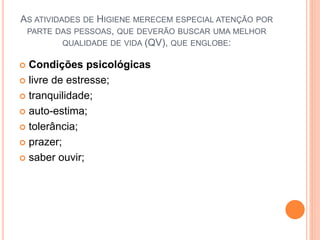 AS ATIVIDADES DE HIGIENE MERECEM ESPECIAL ATENÇÃO POR
PARTE DAS PESSOAS, QUE DEVERÃO BUSCAR UMA MELHOR
QUALIDADE DE VIDA (QV), QUE ENGLOBE:
 Condições psicológicas
 livre de estresse;
 tranquilidade;
 auto-estima;
 tolerância;
 prazer;
 saber ouvir;
 