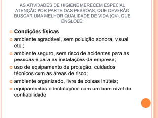 AS ATIVIDADES DE HIGIENE MERECEM ESPECIAL
ATENÇÃO POR PARTE DAS PESSOAS, QUE DEVERÃO
BUSCAR UMA MELHOR QUALIDADE DE VIDA (QV), QUE
ENGLOBE:
 Condições físicas
 ambiente agradável, sem poluição sonora, visual
etc.;
 ambiente seguro, sem risco de acidentes para as
pessoas e para as instalações da empresa;
 uso de equipamento de proteção, cuidados
técnicos com as áreas de risco;
 ambiente organizado, livre de coisas inúteis;
 equipamentos e instalações com um bom nível de
confiabilidade
 