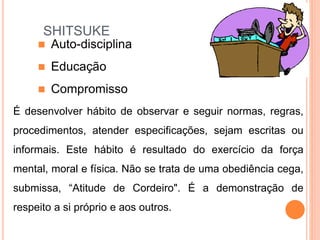 SHITSUKE
É desenvolver hábito de observar e seguir normas, regras,
procedimentos, atender especificações, sejam escritas ou
informais. Este hábito é resultado do exercício da força
mental, moral e física. Não se trata de uma obediência cega,
submissa, “Atitude de Cordeiro". É a demonstração de
respeito a si próprio e aos outros.
 Auto-disciplina
 Educação
 Compromisso
 