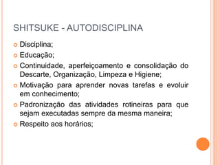 SHITSUKE - AUTODISCIPLINA
 Disciplina;
 Educação;
 Continuidade, aperfeiçoamento e consolidação do
Descarte, Organização, Limpeza e Higiene;
 Motivação para aprender novas tarefas e evoluir
em conhecimento;
 Padronização das atividades rotineiras para que
sejam executadas sempre da mesma maneira;
 Respeito aos horários;
 