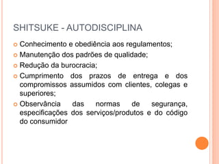SHITSUKE - AUTODISCIPLINA
 Conhecimento e obediência aos regulamentos;
 Manutenção dos padrões de qualidade;
 Redução da burocracia;
 Cumprimento dos prazos de entrega e dos
compromissos assumidos com clientes, colegas e
superiores;
 Observância das normas de segurança,
especificações dos serviços/produtos e do código
do consumidor
 