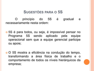 SUGESTÕES PARA O 5S
O princípio do 5S é gradual e
necessariamente nesta ordem:
 5S é para todos, ou seja, é impossível pensar no
Programa 5S sendo aplicado pela equipe
operacional sem que a equipe gerencial participe
ou apoie;
 O 5S mostra a eficiência na condução do tempo,
transformando a área física de trabalho e o
comportamento de todos os níveis hierárquicos da
empresa;
 