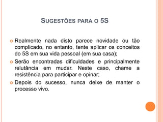 SUGESTÕES PARA O 5S
 Realmente nada disto parece novidade ou tão
complicado, no entanto, tente aplicar os conceitos
do 5S em sua vida pessoal (em sua casa);
 Serão encontradas dificuldades e principalmente
relutância em mudar. Neste caso, chame a
resistência para participar e opinar;
 Depois do sucesso, nunca deixe de manter o
processo vivo.
 