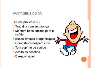 VANTAGENS DO 5S
Quem pratica o 5S:
 Trabalha com segurança
 Mantém bons hábitos para a
saúde
 Busca limpeza e organização
 Combate os desperdícios
 Tem espírito de equipe
 Aceita os desafios
 É responsável
 