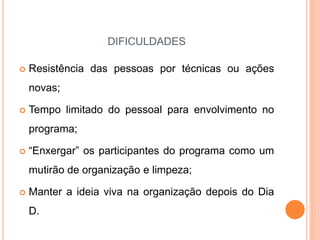 DIFICULDADES
 Resistência das pessoas por técnicas ou ações
novas;
 Tempo limitado do pessoal para envolvimento no
programa;
 “Enxergar” os participantes do programa como um
mutirão de organização e limpeza;
 Manter a ideia viva na organização depois do Dia
D.
 