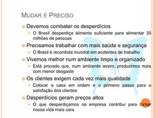 MUDAR É PRECISO
 Devemos combater os desperdícios
 O Brasil desperdiça alimento suficiente para alimentar 30
milhões de pessoas
 Precisamos trabalhar com mais saúde e segurança
 O Brasil é recordista mundial em acidentes de trabalho
 Vivemos melhor num ambiente limpo e organizado
 Está provado que, num ambiente assim, produzimos mais
com menor desgaste
 Os clientes exigem cada vez mais qualidade
 Colocar a casa em ordem é o primeiro passo para a
satisfação dos clientes
 Desperdícios geram preços altos
 O que desperdiçamos na empresa contribui para tornar
nossa vida mais cara
 