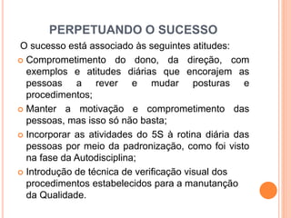 PERPETUANDO O SUCESSO
O sucesso está associado às seguintes atitudes:
 Comprometimento do dono, da direção, com
exemplos e atitudes diárias que encorajem as
pessoas a rever e mudar posturas e
procedimentos;
 Manter a motivação e comprometimento das
pessoas, mas isso só não basta;
 Incorporar as atividades do 5S à rotina diária das
pessoas por meio da padronização, como foi visto
na fase da Autodisciplina;
 Introdução de técnica de verificação visual dos
procedimentos estabelecidos para a manutanção
da Qualidade.
 