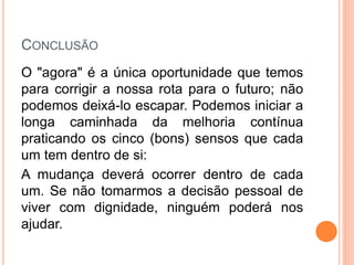 CONCLUSÃO
O "agora" é a única oportunidade que temos
para corrigir a nossa rota para o futuro; não
podemos deixá-lo escapar. Podemos iniciar a
longa caminhada da melhoria contínua
praticando os cinco (bons) sensos que cada
um tem dentro de si:
A mudança deverá ocorrer dentro de cada
um. Se não tomarmos a decisão pessoal de
viver com dignidade, ninguém poderá nos
ajudar.
 