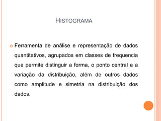 HISTOGRAMA
 Ferramenta de análise e representação de dados
quantitativos, agrupados em classes de frequencia
que permite distinguir a forma, o ponto central e a
variação da distribuição, além de outros dados
como amplitude e simetria na distribuição dos
dados.
 