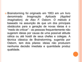  Brainstorming foi originado em 1953 em um livro
denominado Imaginação Aplicada (Applied
Imagination), de Alex F. Osborn. O método é
baseado na assunção de que um dos principais
obstáculos para a geração de novas ideias é o
“medo de criticar” - as pessoas frequentemente não
sugerem ideias por causa de uma possível atitude
cética ou até hostil de seus chefes e colegas. A
técnica clássica de Brainstorming, sugerida por
Osborn, tem dois pilares: ideias não produzem
nenhuma decisão imediata e quantidade produz
qualidade.
 