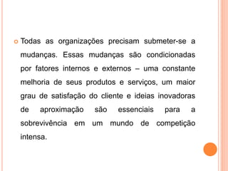  Todas as organizações precisam submeter-se a
mudanças. Essas mudanças são condicionadas
por fatores internos e externos – uma constante
melhoria de seus produtos e serviços, um maior
grau de satisfação do cliente e ideias inovadoras
de aproximação são essenciais para a
sobrevivência em um mundo de competição
intensa.
 