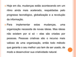  Hoje em dia, mudanças estão acontecendo em um
ritmo ainda mais acelerado, respaldadas pelo
progresso tecnológico, globalização e a revolução
da informação.
 Para implementar estas mudanças, uma
organização necessita de novas ideias. Mas ideias
não existem por si só – elas são criadas por
pessoas. Pessoas criativas são o recurso mais
valioso de uma organização, então todo método
que garanta o seu melhor uso tem de ser usado, de
modo a desenvolver sua criatividade natural.
 
