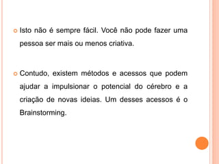  Isto não é sempre fácil. Você não pode fazer uma
pessoa ser mais ou menos criativa.
 Contudo, existem métodos e acessos que podem
ajudar a impulsionar o potencial do cérebro e a
criação de novas ideias. Um desses acessos é o
Brainstorming.
 