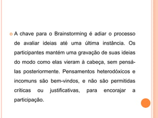  A chave para o Brainstorming é adiar o processo
de avaliar ideias até uma última instância. Os
participantes mantém uma gravação de suas ideias
do modo como elas vieram à cabeça, sem pensá-
las posteriormente. Pensamentos heterodóxicos e
incomuns são bem-vindos, e não são permitidas
críticas ou justificativas, para encorajar a
participação.
 