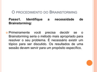 O PROCEDIMENTO DO BRAINSTORMING
Passo1. Identifique a necessidade de
Brainstorming:
 Primeiramente você precisa decidir se o
Brainstorming seria o método mais apropriado para
resolver o seu problema. É necessário existir um
tópico para ser discutido. Os resultados de uma
sessão devem servir para um propósito específico.
 