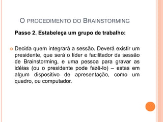 O PROCEDIMENTO DO BRAINSTORMING
Passo 2. Estabeleça um grupo de trabalho:
 Decida quem integrará a sessão. Deverá existir um
presidente, que será o líder e facilitador da sessão
de Brainstorming, e uma pessoa para gravar as
idéias (ou o presidente pode fazê-lo) – estas em
algum dispositivo de apresentação, como um
quadro, ou computador.
 