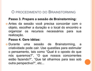 O PROCEDIMENTO DO BRAINSTORMING
Passo 3. Prepare a sessão de Brainstorming:
 Antes da sessão você precisa concordar com o
objeto, escolher a duração e o local do encontro e
organizar os recursos necessários para sua
realização.
Passo 4. Gere idéias:
 Durante uma sessão de Brainstorming, a
criatividade pode cair. Use questões para estimular
o pensamento, tais como “Qual é o oposto do que
nós queremos?”, “O que nossos concorrentes
estão fazendo?”, “Que tal olharmos para isso sob
outra perspectiva?”, etc...
 