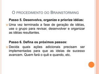 O PROCEDIMENTO DO BRAINSTORMING
Passo 5. Desenvolva, organize e priorize idéias:
 Uma vez terminada a fase de geração de idéias,
use o grupo para revisar, desenvolver e organizar
as idéias resultantes.
Passo 6. Defina os próximos passos:
 Decida quais ações adicionais precisam ser
implementadas para que as ideias de sucesso
avancem. Quem fará o quê e quando, etc.
 