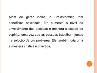 Além de gerar idéias, o Brainstorming tem
benefícios adicionais. Ele aumenta o nível de
envolvimento das pessoas e melhora o estado de
espírito, uma vez que as pessoas trabalham juntas
na solução de um problema. Ele também cria uma
atmosfera criativa e divertida.
 