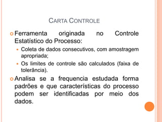 CARTA CONTROLE
 Ferramenta originada no Controle
Estatístico do Processo:
 Coleta de dados consecutivos, com amostragem
apropriada;
 Os limites de controle são calculados (faixa de
tolerância).
 Analisa se a frequencia estudada forma
padrões e que características do processo
podem ser identificadas por meio dos
dados.
 