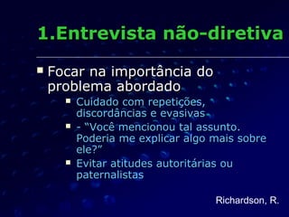 Focar na importância doFocar na importância do
problema abordadoproblema abordado
 Cuidado com repetições,Cuidado com repetições,
discordâncias e evasivasdiscordâncias e evasivas
 - “Você mencionou tal assunto.- “Você mencionou tal assunto.
Poderia me explicar algo mais sobrePoderia me explicar algo mais sobre
ele?”ele?”
 Evitar atitudes autoritárias ouEvitar atitudes autoritárias ou
paternalistaspaternalistas
1.Entrevista não-diretiva1.Entrevista não-diretiva
Richardson, R.
 