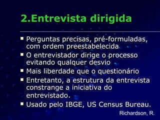 2.Entrevista dirigida2.Entrevista dirigida
 Perguntas precisas, pré-formuladas,Perguntas precisas, pré-formuladas,
com ordem preestabelecidacom ordem preestabelecida
 O entrevistador dirige o processoO entrevistador dirige o processo
evitando qualquer desvioevitando qualquer desvio
 Mais liberdade que o questionárioMais liberdade que o questionário
 Entretanto, a estrutura da entrevistaEntretanto, a estrutura da entrevista
constrange a iniciativa doconstrange a iniciativa do
entrevistadoentrevistado..
 Usado pelo IBGE, US Census Bureau.Usado pelo IBGE, US Census Bureau.
Richardson, R.
 