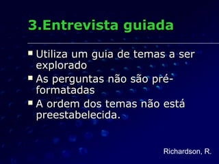 3.Entrevista guiada3.Entrevista guiada
 Utiliza um guia de temas a serUtiliza um guia de temas a ser
exploradoexplorado
 As perguntas não são pré-As perguntas não são pré-
formatadasformatadas
 A ordem dos temas não estáA ordem dos temas não está
preestabelecida.preestabelecida.
Richardson, R.
 