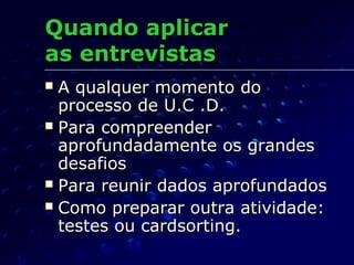 Quando aplicarQuando aplicar
as entrevistasas entrevistas
 A qualquer momento doA qualquer momento do
processo de U.C .D.processo de U.C .D.
 Para compreenderPara compreender
aprofundadamente os grandesaprofundadamente os grandes
desafiosdesafios
 Para reunir dados aprofundadosPara reunir dados aprofundados
 Como preparar outra atividade:Como preparar outra atividade:
testes ou cardsorting.testes ou cardsorting.
 