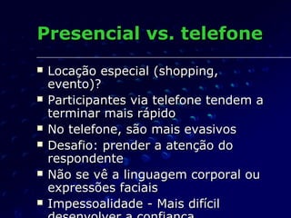 Presencial vs. telefonePresencial vs. telefone
 Locação especial (shopping,Locação especial (shopping,
evento)?evento)?
 Participantes via telefone tendem aParticipantes via telefone tendem a
terminar mais rápidoterminar mais rápido
 No telefone, são mais evasivosNo telefone, são mais evasivos
 Desafio: prender a atenção doDesafio: prender a atenção do
respondenterespondente
 Não se vê a linguagem corporal ouNão se vê a linguagem corporal ou
expressões faciaisexpressões faciais
 Impessoalidade - Mais difícilImpessoalidade - Mais difícil
 