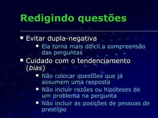 Redigindo questõesRedigindo questões
 Evitar dupla-negativaEvitar dupla-negativa
 Ela torna mais difícil a compreensãoEla torna mais difícil a compreensão
das perguntasdas perguntas
 Cuidado com o tendenciamentoCuidado com o tendenciamento
((biasbias))
 Não colocar questões que jáNão colocar questões que já
assumem uma respostaassumem uma resposta
 Não incluir razões ou hipóteses deNão incluir razões ou hipóteses de
um problema na perguntaum problema na pergunta
 Não incluir as posições de pessoas deNão incluir as posições de pessoas de
prestígioprestígio
 