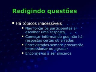 Redigindo questõesRedigindo questões
 Há tópicos inacessíveisHá tópicos inacessíveis
 Não forçar os participantes aNão forçar os participantes a
escolher uma respostaescolher uma resposta
 Começar informando que não háComeçar informando que não há
respostas certas ou erradasrespostas certas ou erradas
 Entrevistados sempre procurarãoEntrevistados sempre procurarão
impressionar ou agradarimpressionar ou agradar
 Encoraje-os a ser sincerosEncoraje-os a ser sinceros
 