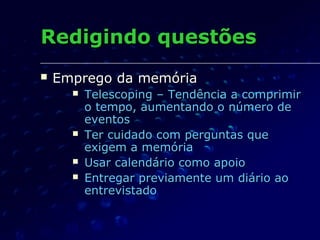 Redigindo questõesRedigindo questões
 Emprego da memóriaEmprego da memória
 Telescoping – Tendência a comprimirTelescoping – Tendência a comprimir
o tempo, aumentando o número deo tempo, aumentando o número de
eventoseventos
 Ter cuidado com perguntas queTer cuidado com perguntas que
exigem a memóriaexigem a memória
 Usar calendário como apoioUsar calendário como apoio
 Entregar previamente um diário aoEntregar previamente um diário ao
entrevistadoentrevistado
 