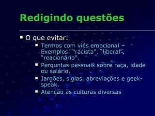 Redigindo questõesRedigindo questões
 O que evitar:O que evitar:
 Termos com viés emocional –Termos com viés emocional –
Exemplos: “racista”, “liberal”,Exemplos: “racista”, “liberal”,
“reacionário”.“reacionário”.
 Perguntas pessoais sobre raça, idadePerguntas pessoais sobre raça, idade
ou salário.ou salário.
 Jargões, siglas, abreviações e geek-Jargões, siglas, abreviações e geek-
speak.speak.
 Atenção às culturas diversasAtenção às culturas diversas
 