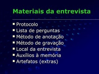 Materiais da entrevistaMateriais da entrevista
 ProtocoloProtocolo
 Lista de perguntasLista de perguntas
 Método de anotaçãoMétodo de anotação
 Método de gravaçãoMétodo de gravação
 Local da entrevistaLocal da entrevista
 Auxílios à memóriaAuxílios à memória
 Artefatos (extras)Artefatos (extras)
 