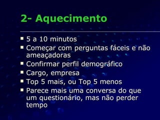 2- Aquecimento2- Aquecimento
 5 a 10 minutos5 a 10 minutos
 Começar com perguntas fáceis e nãoComeçar com perguntas fáceis e não
ameaçadorasameaçadoras
 Confirmar perfil demográficoConfirmar perfil demográfico
 Cargo, empresaCargo, empresa
 Top 5 mais, ou Top 5 menosTop 5 mais, ou Top 5 menos
 Parece mais uma conversa do queParece mais uma conversa do que
um questionário, mas não perderum questionário, mas não perder
tempotempo
 