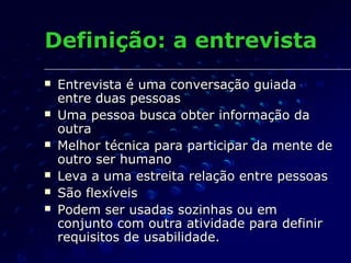 Definição: a entrevistaDefinição: a entrevista
 Entrevista é uma conversação guiadaEntrevista é uma conversação guiada
entre duas pessoasentre duas pessoas
 Uma pessoa busca obter informação daUma pessoa busca obter informação da
outraoutra
 Melhor técnica para participar da mente deMelhor técnica para participar da mente de
outro ser humanooutro ser humano
 Leva a uma estreita relação entre pessoasLeva a uma estreita relação entre pessoas
 São flexíveisSão flexíveis
 Podem ser usadas sozinhas ou emPodem ser usadas sozinhas ou em
conjunto com outra atividade para definirconjunto com outra atividade para definir
requisitos de usabilidade.requisitos de usabilidade.
 