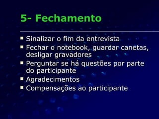 5- Fechamento5- Fechamento
 Sinalizar o fim da entrevistaSinalizar o fim da entrevista
 Fechar o notebook, guardar canetas,Fechar o notebook, guardar canetas,
desligar gravadoresdesligar gravadores
 Perguntar se há questões por partePerguntar se há questões por parte
do participantedo participante
 AgradecimentosAgradecimentos
 Compensações ao participanteCompensações ao participante
 