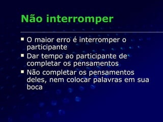 Não interromperNão interromper
 O maior erro é interromper oO maior erro é interromper o
participanteparticipante
 Dar tempo ao participante deDar tempo ao participante de
completar os pensamentoscompletar os pensamentos
 Não completar os pensamentosNão completar os pensamentos
deles, nem colocar palavras em suadeles, nem colocar palavras em sua
bocaboca
 