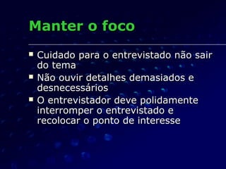 Manter o focoManter o foco
 Cuidado para o entrevistado não sairCuidado para o entrevistado não sair
do temado tema
 Não ouvir detalhes demasiados eNão ouvir detalhes demasiados e
desnecessáriosdesnecessários
 O entrevistador deve polidamenteO entrevistador deve polidamente
interromper o entrevistado einterromper o entrevistado e
recolocar o ponto de interesserecolocar o ponto de interesse
 