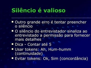 Silêncio é valiosoSilêncio é valioso
 Outro grande erro é tentar preencherOutro grande erro é tentar preencher
o silêncioo silêncio
 O silêncio do entrevistador sinaliza aoO silêncio do entrevistador sinaliza ao
entrevistado a permissão para fornecerentrevistado a permissão para fornecer
mais detalhesmais detalhes
 Dica - Contar até 5Dica - Contar até 5
 Usar tokens: Ah, Hum-hummUsar tokens: Ah, Hum-humm
(continuidade)(continuidade)
 Evitar tokens: Ok, Sim (concordância)Evitar tokens: Ok, Sim (concordância)
 