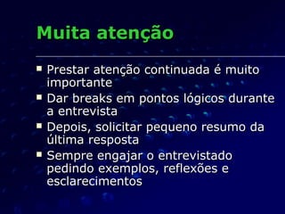 Muita atençãoMuita atenção
 Prestar atenção continuada é muitoPrestar atenção continuada é muito
importanteimportante
 Dar breaks em pontos lógicos duranteDar breaks em pontos lógicos durante
a entrevistaa entrevista
 Depois, solicitar pequeno resumo daDepois, solicitar pequeno resumo da
última respostaúltima resposta
 Sempre engajar o entrevistadoSempre engajar o entrevistado
pedindo exemplos, reflexões epedindo exemplos, reflexões e
esclarecimentosesclarecimentos
 