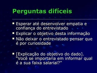 Perguntas difíceisPerguntas difíceis
 Esperar até desenvolver empatia eEsperar até desenvolver empatia e
confiança do entrevistadoconfiança do entrevistado
 Explicar o objetivo desta informaçãoExplicar o objetivo desta informação
 Não deixar o entrevistado pensar queNão deixar o entrevistado pensar que
é por curiosidadeé por curiosidade
 [Explicação do objetivo do dado].[Explicação do objetivo do dado].
“Você se importaria em informar qual“Você se importaria em informar qual
é a sua faixa salarial?”é a sua faixa salarial?”
 