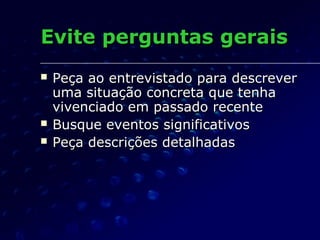 Evite perguntas geraisEvite perguntas gerais
 Peça ao entrevistado para descreverPeça ao entrevistado para descrever
uma situação concreta que tenhauma situação concreta que tenha
vivenciado em passado recentevivenciado em passado recente
 Busque eventos significativosBusque eventos significativos
 Peça descrições detalhadasPeça descrições detalhadas
 