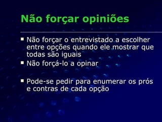 Não forçar opiniõesNão forçar opiniões
 Não forçar o entrevistado a escolherNão forçar o entrevistado a escolher
entre opções quando ele mostrar queentre opções quando ele mostrar que
todas são iguaistodas são iguais
 Não forçá-lo a opinarNão forçá-lo a opinar
 Pode-se pedir para enumerar os prósPode-se pedir para enumerar os prós
e contras de cada opçãoe contras de cada opção
 