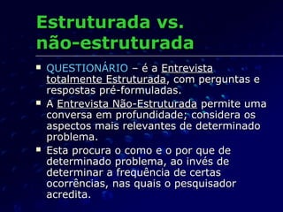 Estruturada vs.Estruturada vs.
não-estruturadanão-estruturada
 QUESTIONÁRIOQUESTIONÁRIO – é a– é a EntrevistaEntrevista
totalmente Estruturadatotalmente Estruturada, com perguntas e, com perguntas e
respostas pré-formuladas.respostas pré-formuladas.
 AA Entrevista Não-EstruturadaEntrevista Não-Estruturada permite umapermite uma
conversa em profundidade; considera osconversa em profundidade; considera os
aspectos mais relevantes de determinadoaspectos mais relevantes de determinado
problema.problema.
 Esta procura o como e o por que deEsta procura o como e o por que de
determinado problema, ao invés dedeterminado problema, ao invés de
determinar a frequência de certasdeterminar a frequência de certas
ocorrências, nas quais o pesquisadorocorrências, nas quais o pesquisador
acredita.acredita.
 