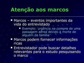 Atenção aos marcosAtenção aos marcos
 Marcos – eventos importantes daMarcos – eventos importantes da
vida do entrevistadovida do entrevistado
 Exemplo: urgência na compra de umaExemplo: urgência na compra de uma
passagem aérea devido à morte depassagem aérea devido à morte de
alguém da famíliaalguém da família
 Marcos podem fornecer informaçõesMarcos podem fornecer informações
ricasricas
 Entrevistador pode buscar detalhesEntrevistador pode buscar detalhes
relevantes para o estudo pesquisandorelevantes para o estudo pesquisando
o marcoo marco
 