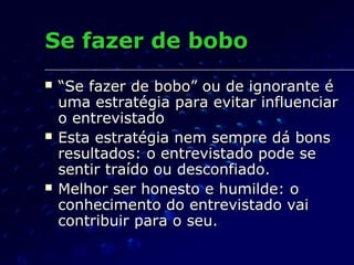 Se fazer de boboSe fazer de bobo
 ““Se fazer de bobo” ou de ignorante éSe fazer de bobo” ou de ignorante é
uma estratégia para evitar influenciaruma estratégia para evitar influenciar
o entrevistadoo entrevistado
 Esta estratégia nem sempre dá bonsEsta estratégia nem sempre dá bons
resultados: o entrevistado pode seresultados: o entrevistado pode se
sentir traído ou desconfiado.sentir traído ou desconfiado.
 Melhor ser honesto e humilde: oMelhor ser honesto e humilde: o
conhecimento do entrevistado vaiconhecimento do entrevistado vai
contribuir para o seu.contribuir para o seu.
 