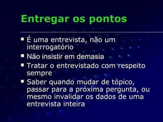 Entregar os pontosEntregar os pontos
 É uma entrevista, não umÉ uma entrevista, não um
interrogatóriointerrogatório
 Não insistir em demasiaNão insistir em demasia
 Tratar o entrevistado com respeitoTratar o entrevistado com respeito
sempresempre
 Saber quando mudar de tópico,Saber quando mudar de tópico,
passar para a próxima pergunta, oupassar para a próxima pergunta, ou
mesmo invalidar os dados de umamesmo invalidar os dados de uma
entrevista inteiraentrevista inteira
 