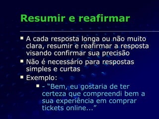 Resumir e reafirmarResumir e reafirmar
 A cada resposta longa ou não muitoA cada resposta longa ou não muito
clara, resumir e reafirmar a respostaclara, resumir e reafirmar a resposta
visando confirmar sua precisãovisando confirmar sua precisão
 Não é necessário para respostasNão é necessário para respostas
simples e curtassimples e curtas
 Exemplo:Exemplo:
 - “Bem, eu gostaria de ter- “Bem, eu gostaria de ter
certeza que compreendi bem acerteza que compreendi bem a
sua experiência em comprarsua experiência em comprar
tickets online...”tickets online...”
 